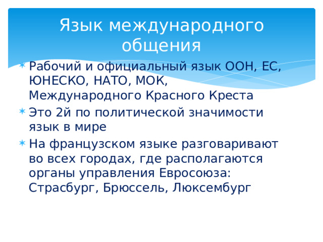 Язык международного общения Рабочий и официальный язык ООН, ЕС, ЮНЕСКО, НАТО, МОК, Международного Красного Креста Это 2й по политической значимости язык в мире На французском языке разговаривают во всех городах, где располагаются органы управления Евросоюза: Страсбург, Брюссель, Люксембург 