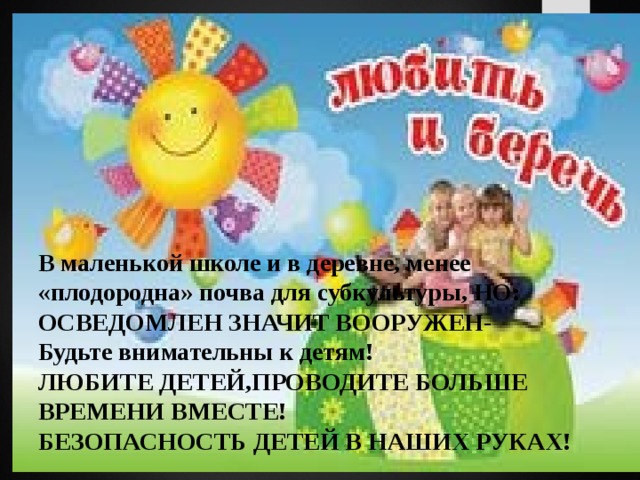 В маленькой школе и в деревне, менее «плодородна» почва для субкультуры, НО:  ОСВЕДОМЛЕН ЗНАЧИТ ВООРУЖЕН-  Будьте внимательны к детям!  ЛЮБИТЕ ДЕТЕЙ,ПРОВОДИТЕ БОЛЬШЕ ВРЕМЕНИ ВМЕСТЕ!  БЕЗОПАСНОСТЬ ДЕТЕЙ В НАШИХ РУКАХ!   