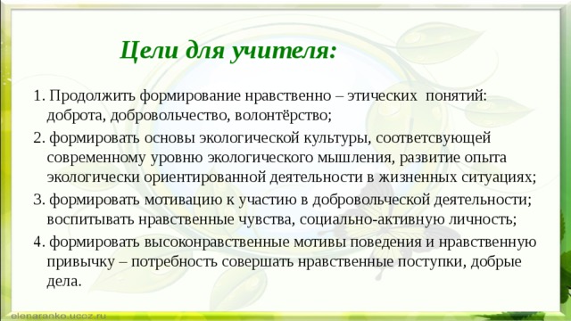 Цели для учителя: 1. Продолжить формирование нравственно – этических понятий:  доброта, добровольчество, волонтёрство; 2. формировать основы экологической культуры, соответсвующей современному уровню экологического мышления, развитие опыта экологически ориентированной деятельности в жизненных ситуациях; 3. формировать мотивацию к участию в добровольческой деятельности; воспитывать нравственные чувства, социально-активную личность; 4. формировать высоконравственные мотивы поведения и нравственную привычку – потребность совершать нравственные поступки, добрые дела.  