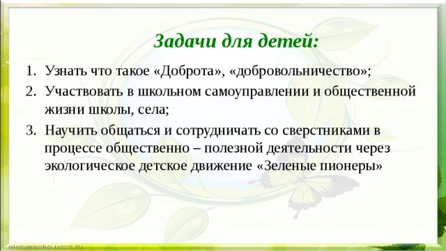 Задачи для детей: Узнать что такое «Доброта», «добровольничество»; Участвовать в школьном самоуправлении и общественной жизни школы, села; Научить общаться и сотрудничать со сверстниками в процессе общественно – полезной деятельности через экологическое детское движение «Зеленые пионеры» 