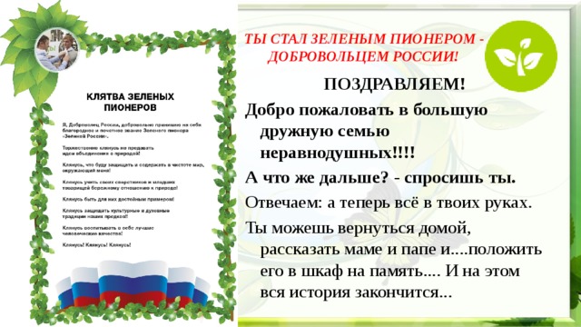 ТЫ СТАЛ ЗЕЛЕНЫМ ПИОНЕРОМ - ДОБРОВОЛЬЦЕМ РОССИИ!   ПОЗДРАВЛЯЕМ! Добро пожаловать в большую дружную семью неравнодушных!!!! А что же дальше? - спросишь ты. Отвечаем: а теперь всё в твоих руках. Ты можешь вернуться домой, рассказать маме и папе и....положить его в шкаф на память.... И на этом вся история закончится... 