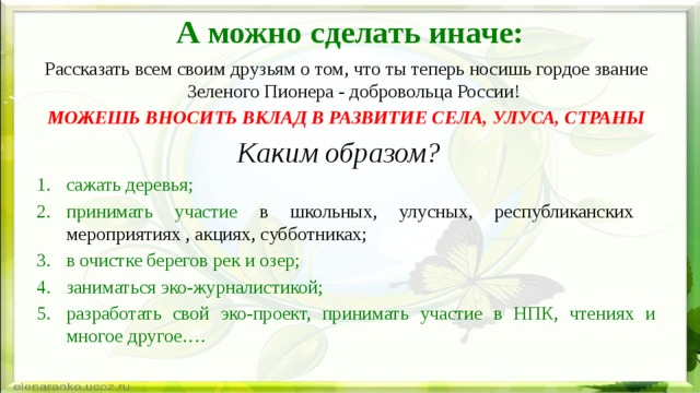 А можно сделать иначе: Рассказать всем своим друзьям о том, что ты теперь носишь гордое звание Зеленого Пионера - добровольца России! МОЖЕШЬ ВНОСИТЬ ВКЛАД В РАЗВИТИЕ СЕЛА, УЛУСА, СТРАНЫ Каким образом? сажать деревья;  принимать участие в школьных, улусных, республиканских мероприятиях , акциях, субботниках; в очистке берегов рек и озер; заниматься эко-журналистикой; разработать свой эко-проект, принимать участие в НПК, чтениях и многое другое…. 