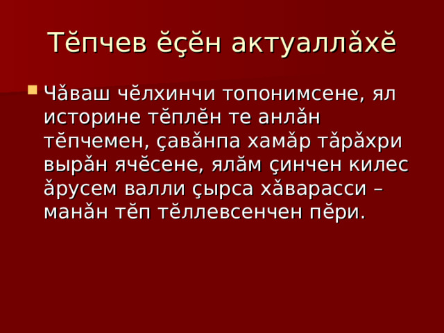 Т ĕ пчев ĕçĕ н актуалл ǎ х ĕ Ч ǎ ваш ч ĕ лхинчи топонимсене, ял историне т ĕ пл ĕ н те анл ǎ н т ĕ пчемен, ç ав ǎ нпа хам ǎ р т ǎ р ǎ хри выр ǎ н яч ĕ сене, ял ă м ç инчен килес ǎ русем валли ç ырса х ǎ варасси – ман ǎ н т ĕ п т ĕ ллевсенчен п ĕ ри. 