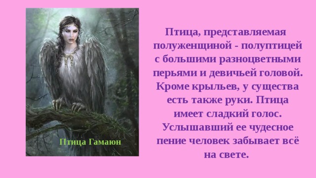  Птица, представляемая полуженщиной - полуптицей с большими разноцветными перьями и девичьей головой. Кроме крыльев, у существа есть также руки. Птица имеет сладкий голос. Услышавший ее чудесное пение человек забывает всё на свете. Птица Гамаюн 