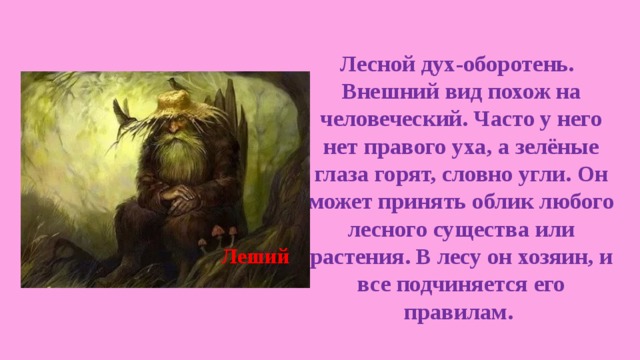  Лесной дух-оборотень. Внешний вид похож на человеческий. Часто у него нет правого уха, а зелёные глаза горят, словно угли. Он может принять облик любого лесного существа или растения. В лесу он хозяин, и все подчиняется его правилам. Леший 