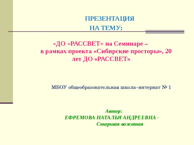      ПРЕЗЕНТАЦИЯ   НА ТЕМУ :    « ДО « РАССВЕТ » на Семинаре –  в рамках проекта «Сибирские просторы», 20 лет ДО «РАССВЕТ»   МБОУ общеобразовательная школа–интернат № 1 Автор:  ЕФРЕМОВА НАТАЛЬЯ АНДРЕЕВНА - Старшая вожатая  