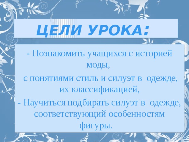 ЦЕЛИ УРОКА :  - Познакомить учащихся с историей моды,  с понятиями стиль и силуэт в одежде, их классификацией, - Научиться подбирать силуэт в одежде, соответствующий особенностям фигуры.