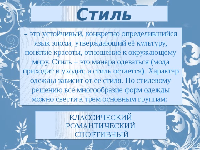 Стиль – это устойчивый, конкретно определившийся язык эпохи, утверждающий её культуру, понятие красоты, отношение к окружающему миру. Стиль – это манера одеваться (мода приходит и уходит, а стиль остается). Характер одежды зависит от ее стиля. По стилевому решению все многообразие форм одежды можно свести к трем основным группам: классический романтический  спортивный