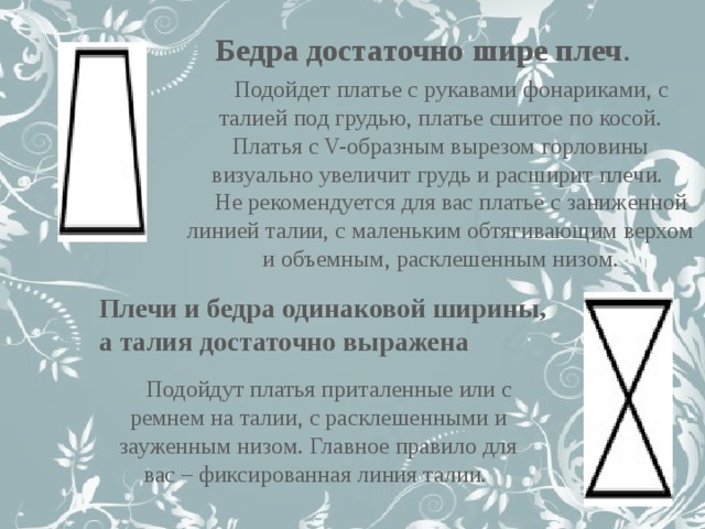 Бедра достаточно шире плеч . Подойдет платье с рукавами фонариками, с талией под грудью, платье сшитое по косой. Платья с V-образным вырезом горловины визуально увеличит грудь и расширит плечи. Не рекомендуется для вас платье с заниженной линией талии, с маленьким обтягивающим верхом и объемным, расклешенным низом. Плечи и бедра одинаковой ширины, а талия достаточно выражена Подойдут платья приталенные или с ремнем на талии, с расклешенными и зауженным низом. Главное правило для вас – фиксированная линия талии.