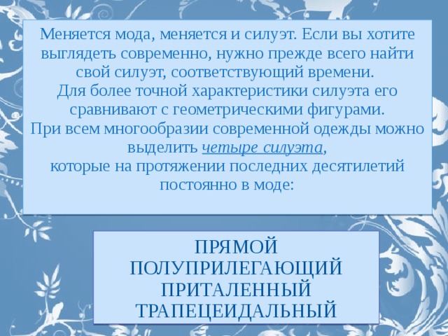 Меняется мода, меняется и силуэт. Если вы хотите выглядеть современно, нужно прежде всего найти свой силуэт, соответствующий времени. Для более точной характеристики силуэта его сравнивают с геометрическими фигурами. При всем многообразии современной одежды можно выделить четыре силуэта , которые на протяжении последних десятилетий постоянно в моде: прямой полуприлегающий приталенный трапецеидальный