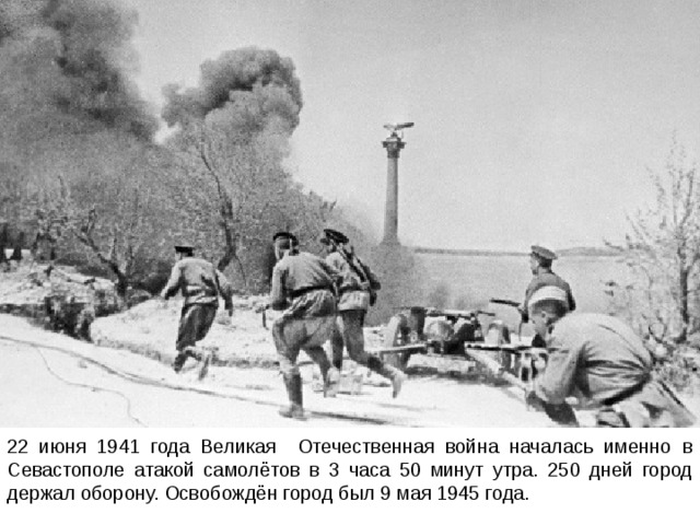 22 июня 1941 года Великая Отечественная война началась именно в Севастополе атакой самолётов в 3 часа 50 минут утра. 250 дней город держал оборону. Освобождён город был 9 мая 1945 года. 