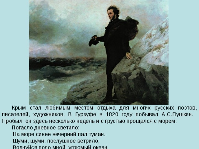 Крым стал любимым местом отдыха для многих русских поэтов, писателей, художников. В Гурзуфе в 1820 году побывал А.С.Пушкин. Пробыл он здесь несколько недель и с грустью прощался с морем: Погасло дневное светило;  На море синее вечерний пал туман.  Шуми, шуми, послушное ветрило,  Волнуйся подо мной, угрюмый океан. 
