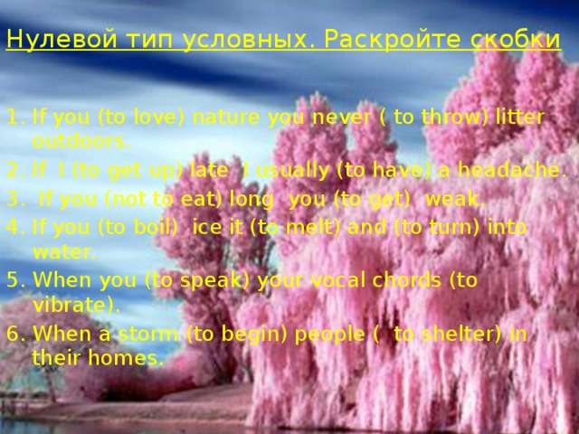 Нулевой тип условных. Раскройте скобки   If you (to love) nature you never ( to throw) litter outdoors. If I (to get up) late I usually (to have) a headache.  If you (not to eat) long you (to get) weak. If you (to boil) ice it (to melt) and (to turn) into water. When you (to speak) your vocal chords (to vibrate). When a storm (to begin) people ( to shelter) in their homes. 