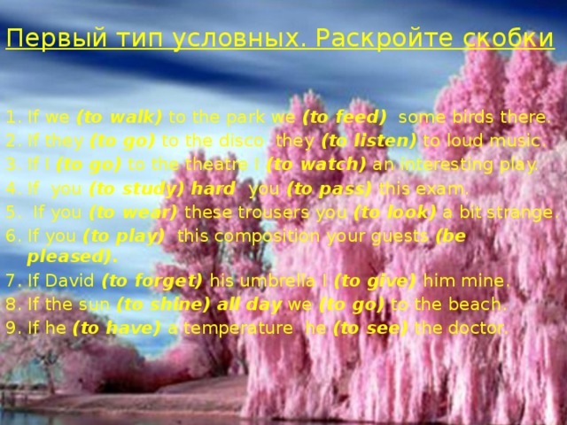 Первый тип условных. Раскройте скобки   If we (to walk) to the park we (to feed) some birds there. If they (to go) to the disco they (to listen) to loud music. If I (to go) to the theatre I (to watch) an interesting play. If you (to study) hard you (to pass) this exam.  If you (to wear) these trousers you (to look) a bit strange. If you (to play) this composition your guests (be pleased). If David (to forget) his umbrella I (to give) him mine. If the sun (to shine) all day we (to go) to the beach. If he (to have) a temperature he (to see) the doctor. 