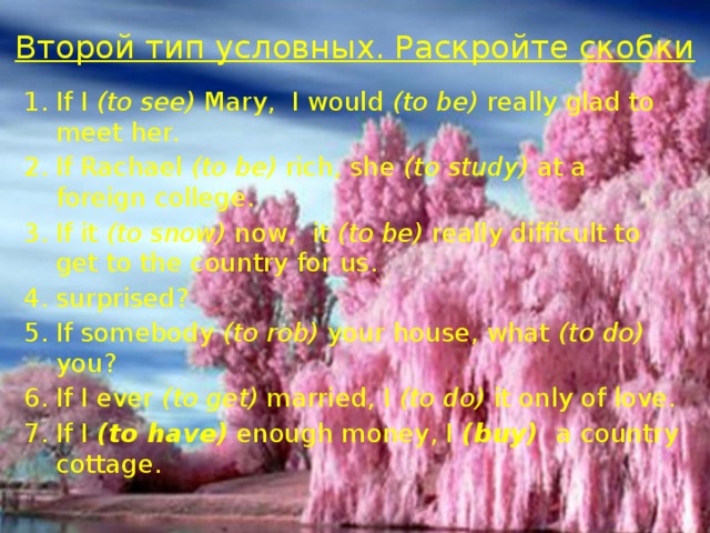 Второй тип условных. Раскройте скобки   If I (to see) Mary, I would (to be) really glad to meet her. If Rachael (to be) rich, she (to study) at a foreign college. If it (to snow) now, it (to be) really difficult to get to the country for us. surprised? If somebody (to rob) your house, what (to do) you? If I ever (to get) married, I (to do) it only of love. If I (to have) enough money, I (buy) a country cottage. 