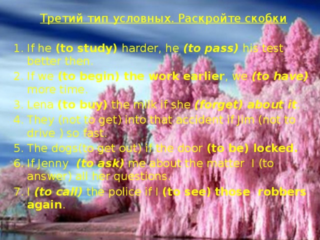 Третий тип условных. Раскройте скобки   If he (to study) harder, he (to pass) his test better then. If we (to begin) the work earlier , we (to have) more time. Lena (to buy) the milk if she (forget) about it . They (not to get) into that accident if Jim (not to drive ) so fast. The dogs(to get out) if the door (to be) locked. If Jenny (to ask) me about the matter I (to answer) all her questions. I (to call) the police if I (to see) those robbers again . 