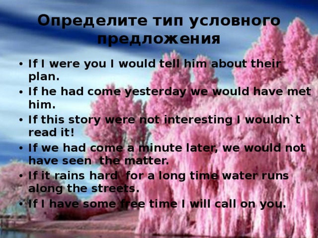 Определите тип условного предложения If I were you I would tell him about their plan. If he had come yesterday we would have met him. If this story were not interesting I wouldn`t read it! If we had come a minute later, we would not have seen the matter. If it rains hard for a long time water runs along the streets. If I have some free time I will call on you. 
