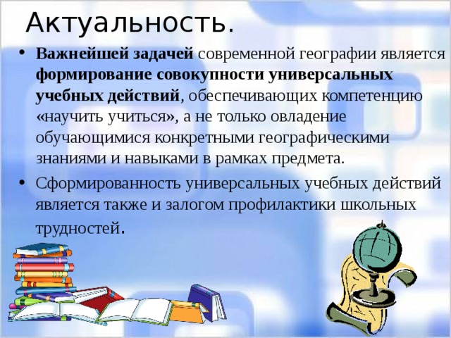 Актуальность. Важнейшей задачей современной географии является формирование совокупности универсальных учебных действий , обеспечивающих компетенцию «научить учиться», а не только овладение обучающимися конкретными географическими знаниями и навыками в рамках предмета. Сформированность универсальных учебных действий является также и залогом профилактики школьных трудностей . 