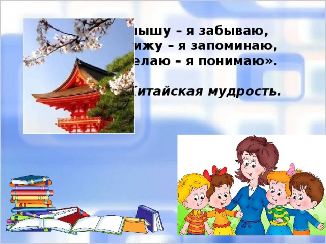 «Я слышу – я забываю, Я вижу – я запоминаю, Я делаю – я понимаю».  Китайская мудрость. 