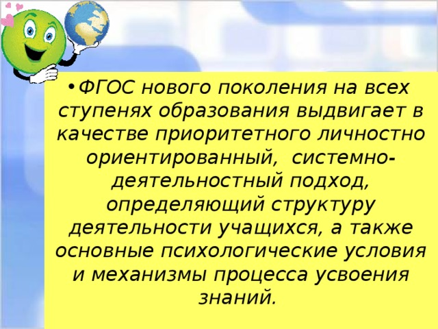 ФГОС нового поколения на всех ступенях образования выдвигает в качестве приоритетного личностно ориентированный, системно-деятельностный подход, определяющий структуру деятельности учащихся, а также основные психологические условия и механизмы процесса усвоения знаний.  