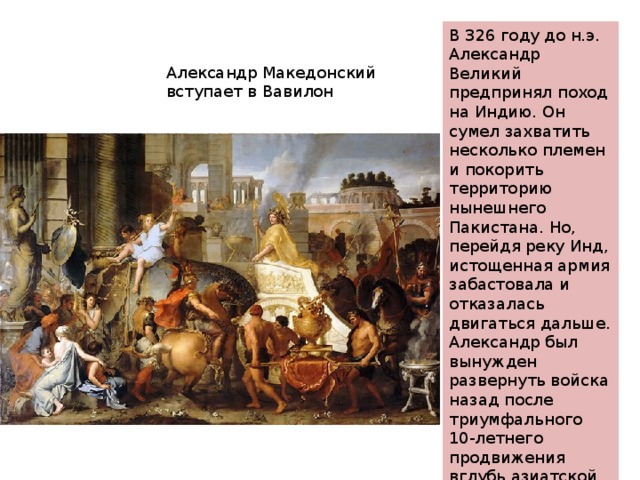 В 326 году до н.э. Александр Великий предпринял поход на Индию. Он сумел захватить несколько племен и покорить территорию нынешнего Пакистана. Но, перейдя реку Инд, истощенная армия забастовала и отказалась двигаться дальше. Александр был вынужден развернуть войска назад после триумфального 10-летнего продвижения вглубь азиатской части евразийского материка. Александр Македонский вступает в Вавилон 