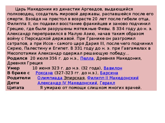  Царь Македонии из династии Аргеадов, выдающийся полководец, создатель мировой державы, распавшейся после его смерти. Взойдя на престол в возрасте 20 лет после гибели отца, Филиппа II, он подавил восстание фракийцев и заново подчинил Грецию, где были разрушены мятежные Фивы. В 334 году до н. э. Александр переправился в Малую Азию, начав таким образом войну с Персидской державой. При Гранике он разгромил сатрапов, а при Иссе - самого царя Дария III, после чего подчинил Сирию, Палестину и Египет. В 331 году до н. э. при Гавгамелах в Месопотамии Александр одержал решающую победу... Родился 20 июля 356 г. до н.э.,  Пелла , Древняя Македония, Древняя Греция Умер 10 июня 323 г. до н.э. (32 года),  Вавилон В браке с Роксана  (327-323 гг. до н.э.),  Барсина Родители Олимпиада Эпирская ,  Филипп II Македонскии ̆ Дети Александр IV Македонскии ̆ ,  Геракл Цитата Я умираю от помощи слишком многих врачей. 