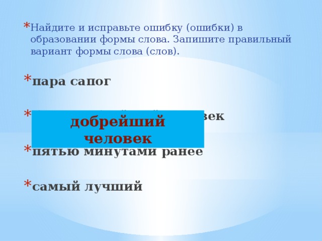Найдите и исправьте ошибку (ошибки) в образовании формы слова. Запишите правильный вариант формы слова (слов). пара сапог  более добрейший человек  пятью минутами ранее  самый лучший добрейший человек 