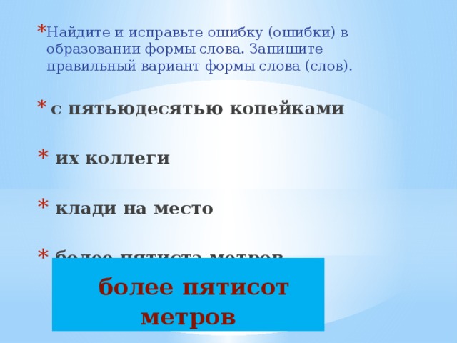 Найдите и исправьте ошибку (ошибки) в образовании формы слова. Запишите правильный вариант формы слова (слов).  с пятьюдесятью копейками   их коллеги   клади на место   более пятиста метров  более пятисот метров 