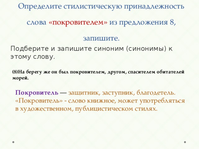 Определите стилистическую принадлежность слова «покровителем» из предложения 8, запишите.   Подберите и запишите синоним (синонимы) к этому слову. (8)На берегу же он был покровителем, другом, спасителем обитателей морей. Покровитель — защитник, заступник, благодетель. «Покровитель» - слово книжное, может употребляться в художественном, публицистическом стилях. 