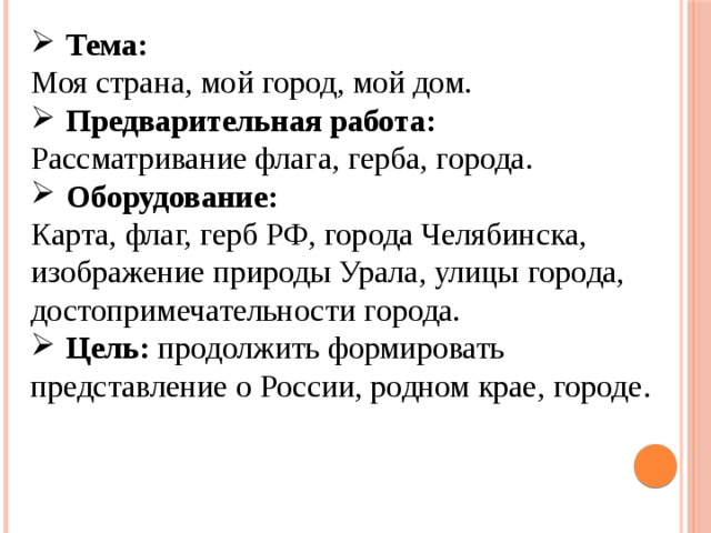 Тема:  Моя страна, мой город, мой дом. Предварительная работа: Рассматривание флага, герба, города. Оборудование: Карта, флаг, герб РФ, города Челябинска, изображение природы Урала, улицы города, достопримечательности  города. Цель:  продолжить формировать представление о России, родном крае, городе . 