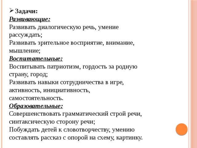 Задачи: Развивающие: Развивать диалогическую речь, умение рассуждать; Развивать зрительное восприятие, внимание, мышление; Воспитательные: Воспитывать патриотизм, гордость за родную страну, город; Развивать навыки сотрудничества в игре, активность, инициативность, самостоятельность. Образовательные: Совершенствовать грамматический строй речи, синтаксическую сторону речи; Побуждать детей к словотворчеству, умению составлять рассказ с опорой на схему, картинку. 