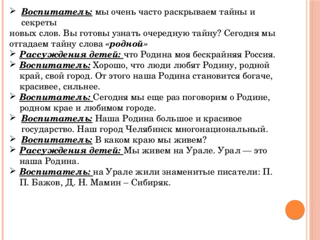 Воспитатель: мы очень часто раскрываем тайны и секреты новых слов. Вы готовы узнать очередную тайну? Сегодня мы отгадаем тайну слова «родной» Рассуждения детей: что Родина моя бескрайняя Россия. Воспитатель: Хорошо, что люди любят Родину, родной край, свой город. От этого наша Родина становится богаче, красивее, сильнее. Воспитатель: Сегодня мы еще раз поговорим о Родине, родном крае и любимом городе. Воспитатель: Наша Родина большое и красивое государство. Наш город Челябинск многонациональный. Воспитатель: В каком краю мы живем? Рассуждения детей: Мы живем на Урале. Урал — это наша Родина. Воспитатель: на Урале жили знаменитые писатели: П. П. Бажов, Д. Н. Мамин – Сибиряк.   