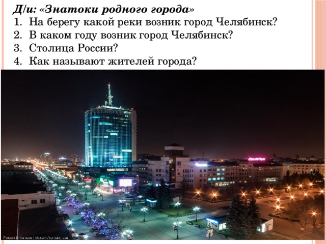Д/и: «Знатоки родного города»  На берегу какой реки возник город Челябинск?  В каком году возник город Челябинск?  Столица России?  Как называют жителей города? 