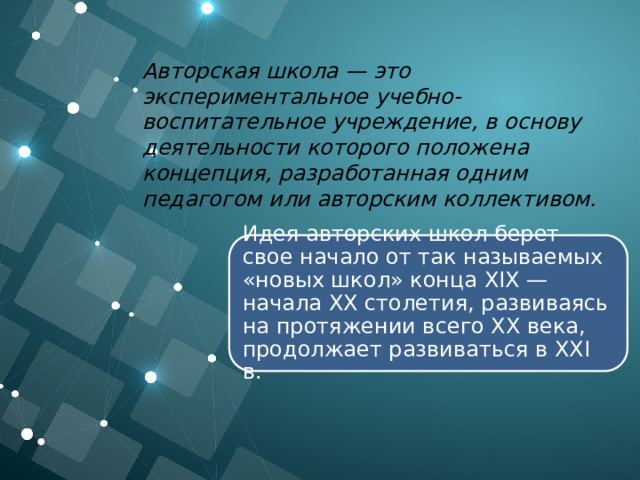 Авторская школа — это экспериментальное учебно-воспитательное учреждение, в основу деятельности которого положена концепция, разработанная одним педагогом или авторским коллективом. Идея авторских школ берет свое начало от так называемых «новых школ» конца XIX — начала XX столетия, развиваясь на протяжении всего XX века, продолжает развиваться в XXI в. 