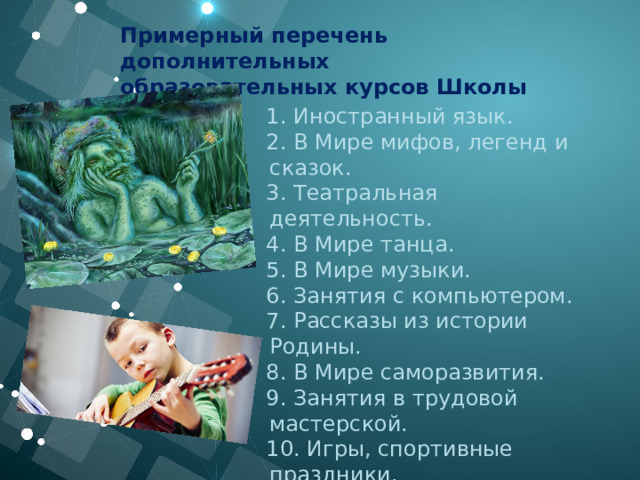 Примерный перечень дополнительных образовательных курсов Школы Жизни:  1. Иностранный язык.     2. В Мире мифов, легенд и сказок.     3. Театральная деятельность.     4. В Мире танца.     5. В Мире музыки.     6. Занятия с компьютером.     7. Рассказы из истории Родины.     8. В Мире саморазвития.     9. Занятия в трудовой мастерской.     10. Игры, спортивные праздники. 