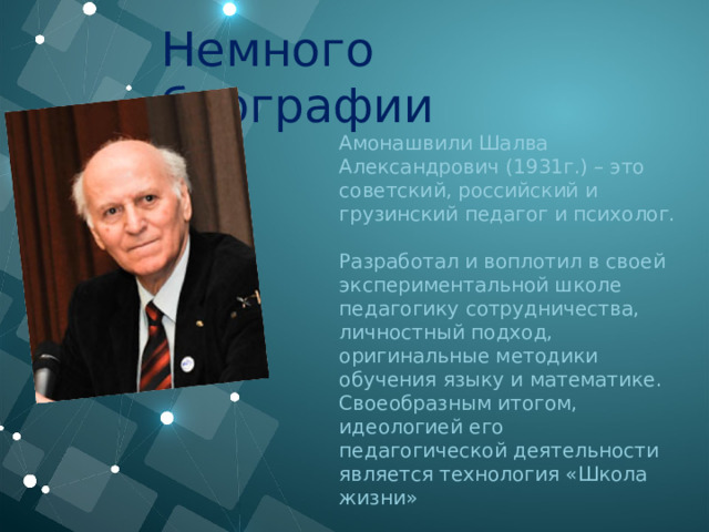 Немного биографии Амонашвили Шалва Александрович (1931г.) – это советский, российский и грузинский педагог и психолог.     Разработал и воплотил в своей экспериментальной школе педагогику сотрудничества, личностный подход, оригинальные методики обучения языку и математике. Своеобразным итогом, идеологией его педагогической деятельности является технология «Школа жизни» 