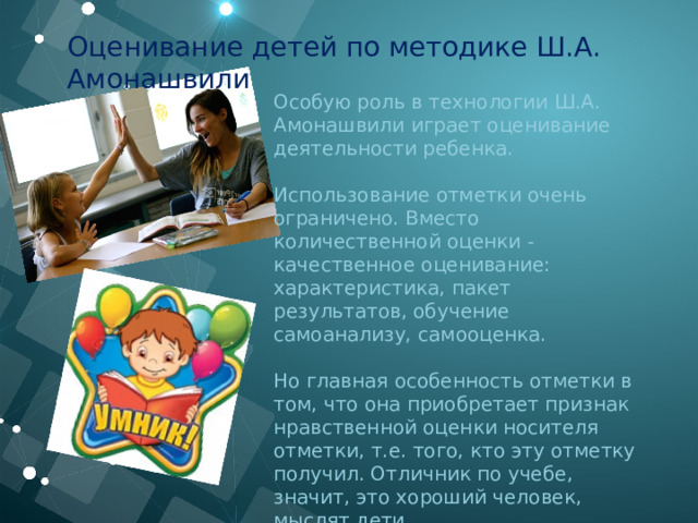Оценивание детей по методике Ш.А. Амонашвили Особую роль в технологии Ш.А. Амонашвили играет оценивание деятельности ребенка. Использование отметки очень ограничено. Вместо количественной оценки - качественное оценивание: характеристика, пакет результатов, обучение самоанализу, самооценка.  Но главная особенность отметки в том, что она приобретает признак нравственной оценки носителя отметки, т.е. того, кто эту отметку получил. Отличник по учебе, значит, это хороший человек, мыслят дети.  