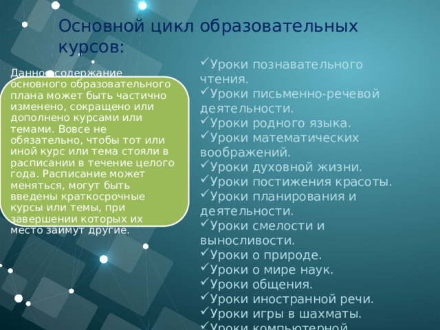 Основной цикл образовательных курсов: Уроки познавательного чтения. Уроки письменно-речевой деятельности. Уроки родного языка. Уроки математических воображений. Уроки духовной жизни. Уроки постижения красоты. Уроки планирования и деятельности. Уроки смелости и выносливости. Уроки о природе. Уроки о мире наук. Уроки общения. Уроки иностранной речи. Уроки игры в шахматы. Уроки компьютерной грамотности. Данное содержание основного образовательного плана может быть частично изменено, сокращено или дополнено курсами или темами. Вовсе не обязательно, чтобы тот или иной курс или тема стояли в расписании в течение целого года. Расписание может меняться, могут быть введены краткосрочные курсы или темы, при завершении которых их место займут другие.  