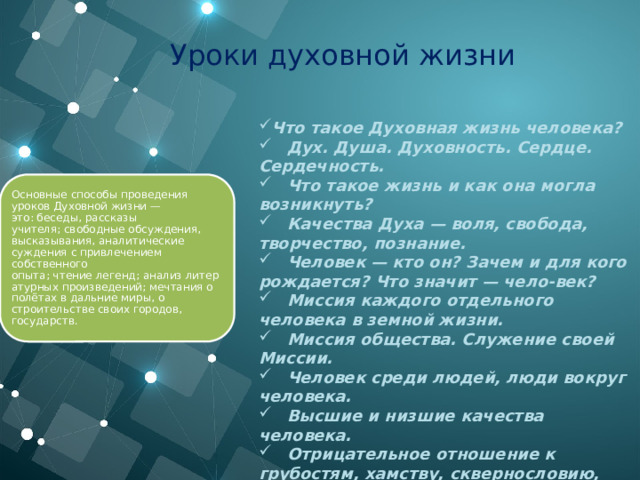 Уроки духовной жизни Что такое Духовная жизнь человека?     Дух. Душа. Духовность. Сердце. Сердечность.     Что такое жизнь и как она могла возникнуть?     Качества Духа — воля, свобода, творчество, познание.     Человек — кто он? Зачем и для кого рождается? Что значит — чело-век?     Миссия каждого отдельного человека в земной жизни.     Миссия общества. Служение своей Миссии.     Человек среди людей, люди вокруг человека.     Высшие и низшие качества человека.     Отрицательное отношение к грубостям, хамству, сквернословию, курению, алкоголизму, пристрастию к вещам. Основные способы проведения уроков Духовной жизни — это: беседы, рассказы учителя; свободные обсуждения, высказывания, аналитические суждения с привлечением собственного опыта; чтение легенд; анализ литературных произведений; мечтания о полётах в дальние миры, о строительстве своих городов, государств. 
