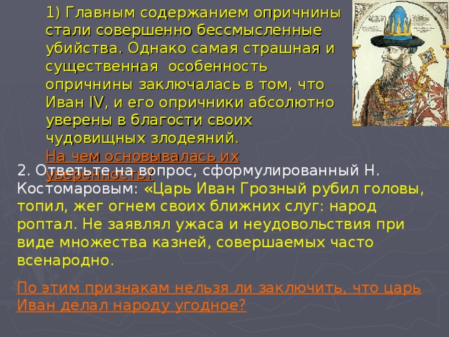  1) Главным содержанием опричнины стали совершенно бессмысленные убийства. Однако самая страшная и существенная особенность опричнины заключалась в том, что Иван IV , и его опричники абсолютно уверены в благости своих чудовищных злодеяний.  На чем основывалась их уверенность?   2. Ответьте на вопрос, сформулированный Н. Костомаровым: «Царь Иван Грозный рубил головы, топил, жег огнем своих ближних слуг: народ роптал. Не заявлял ужаса и неудовольствия при виде множества казней, совершаемых часто всенародно.  По этим признакам нельзя ли заключить, что царь Иван делал народу угодное? 