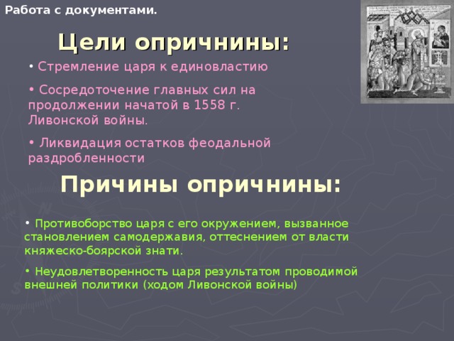 Работа с документами. Цели опричнины:  Стремление царя к единовластию  Сосредоточение главных сил на продолжении начатой в 1558 г. Ливонской войны.  Ликвидация остатков феодальной раздробленности Причины опричнины:  Противоборство царя с его окружением, вызванное становлением самодержавия, оттеснением от власти княжеско-боярской знати.  Неудовлетворенность царя результатом проводимой внешней политики (ходом Ливонской войны) 