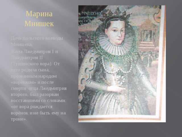 Марина Мнишек Дочь польского воеводы Мнишека. Жена Лжедмитрия I и Лжедмитрия II (Тушинского вора). От него родила сына, прозванным народом «ворёнком» и после смерти отца Лжедмитрия второго, был разорван восставшими со словами: «от вора рождается ворёнок и не быть ему на троне». 