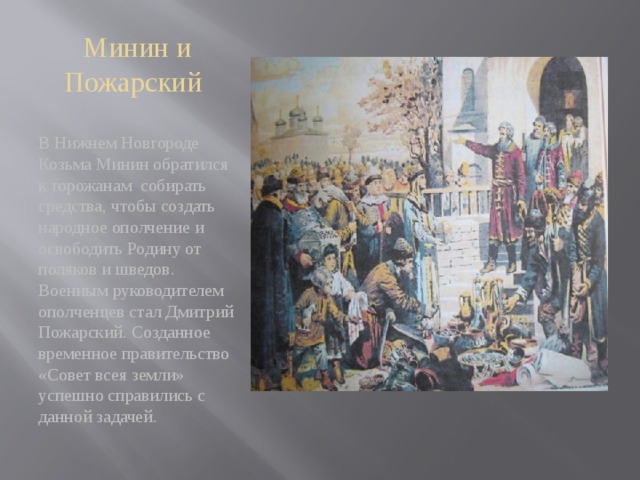 Минин и Пожарский  В Нижнем Новгороде Козьма Минин обратился к горожанам собирать средства, чтобы создать народное ополчение и освободить Родину от поляков и шведов. Военным руководителем ополченцев стал Дмитрий Пожарский. Созданное временное правительство «Совет всея земли» успешно справились с данной задачей. 