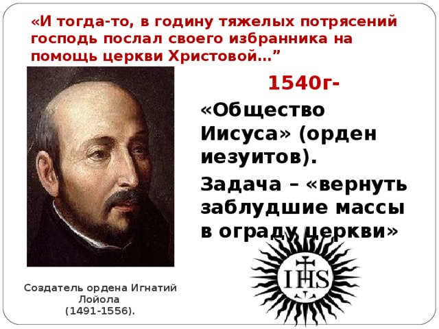 «И тогда-то, в годину тяжелых потрясений господь послал своего избранника на помощь церкви Христовой…”  1540г-  «Общество Иисуса» (орден иезуитов). Задача – «вернуть заблудшие массы в ограду церкви» Создатель ордена Игнатий Лойола  (1491-1556). 