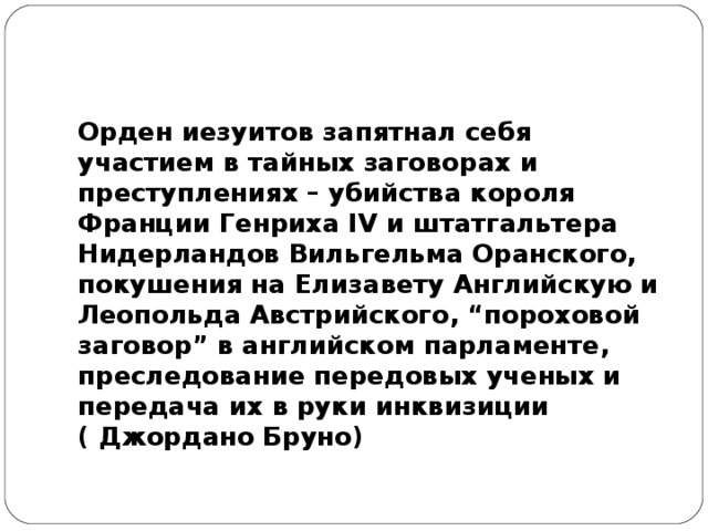 Орден иезуитов запятнал себя участием в тайных заговорах и преступлениях – убийства короля Франции Генриха IV и штатгальтера Нидерландов Вильгельма Оранского, покушения на Елизавету Английскую и Леопольда Австрийского, “пороховой заговор” в английском парламенте, преследование передовых ученых и передача их в руки инквизиции ( Джордано Бруно) 