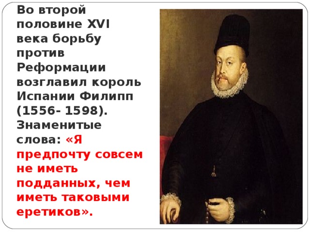Во второй половине XVI века борьбу против Реформации возглавил король Испании Филипп (1556- 1598). Знаменитые слова: «Я предпочту совсем не иметь подданных, чем иметь таковыми еретиков». 