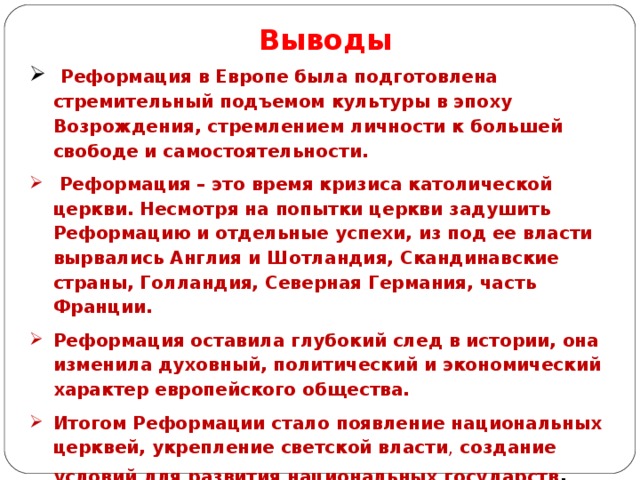 Выводы  Реформация в Европе была подготовлена стремительный подъемом культуры в эпоху Возрождения, стремлением личности к большей свободе и самостоятельности.  Реформация – это время кризиса католической церкви. Несмотря на попытки церкви задушить Реформацию и отдельные успехи, из под ее власти вырвались Англия и Шотландия, Скандинавские страны, Голландия, Северная Германия, часть Франции. Реформация оставила глубокий след в истории, она изменила духовный, политический и экономический характер европейского общества. Итогом Реформации стало появление национальных церквей, укрепление светской власти , создание условий для развития национальных государств . 