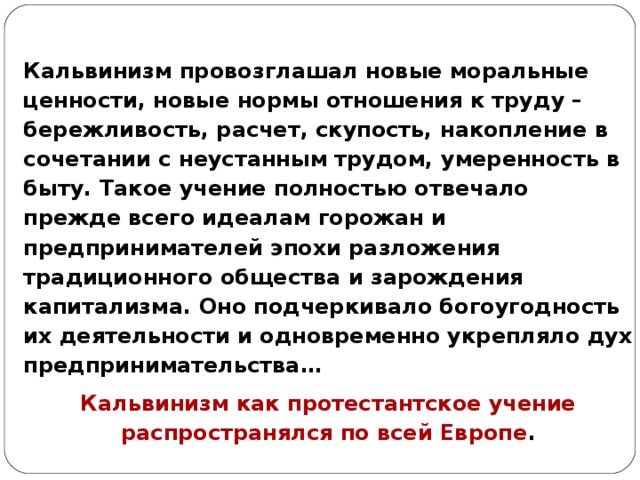Кальвинизм провозглашал новые моральные ценности, новые нормы отношения к труду – бережливость, расчет, скупость, накопление в сочетании с неустанным трудом, умеренность в быту. Такое учение полностью отвечало прежде всего идеалам горожан и предпринимателей эпохи разложения традиционного общества и зарождения капитализма. Оно подчеркивало богоугодность их деятельности и одновременно укрепляло дух предпринимательства… Кальвинизм как протестантское учение распространялся по всей Европе . 