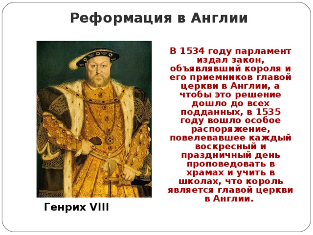Реформация в Англии В 1534 году парламент издал закон, объявлявший короля и его приемников главой церкви в Англии, а чтобы это решение дошло до всех подданных, в 1535 году вошло особое распоряжение, повелевавшее каждый воскресный и праздничный день проповедовать в храмах и учить в школах, что король является главой церкви в Англии.  Генрих VIII 