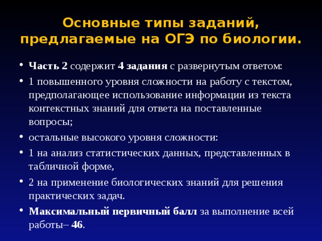 Основные типы заданий, предлагаемые на ОГЭ по биологии. Часть 2 содержит 4 задания с развернутым ответом: 1 повышенного уровня сложности на работу с текстом, предполагающее использование информации из текста контекстных знаний для ответа на поставленные вопросы; остальные высокого уровня сложности: 1 на анализ статистических данных, представленных в табличной форме, 2 на применение биологических знаний для решения практических задач. Максимальный первичный балл за выполнение всей работы– 46 . 